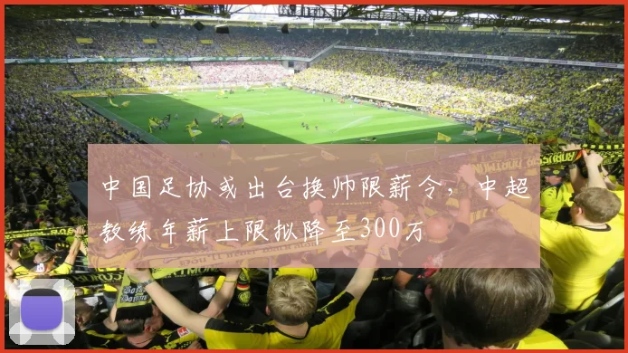 中国足协或出台换帅限薪令，中超教练年薪上限拟降至300万