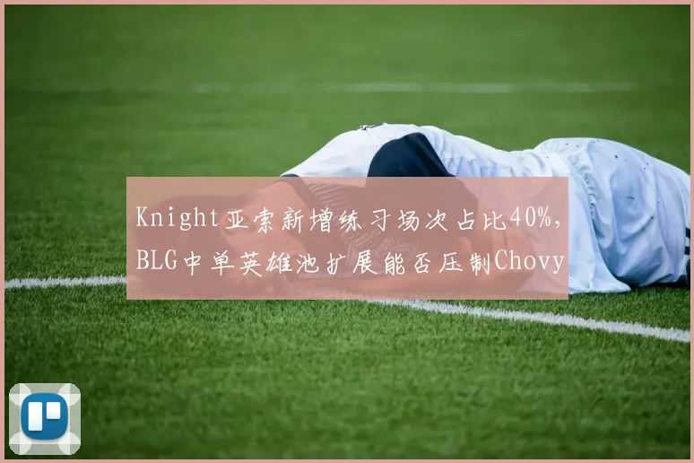 Knight亚索新增练习场次占比40%，BLG中单英雄池扩展能否压制Chovy对线统治力
