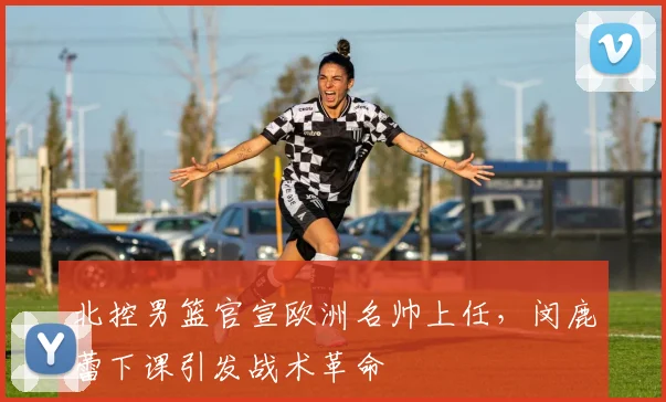 北控男篮官宣欧洲名帅上任,闵鹿蕾下课引发战术革命