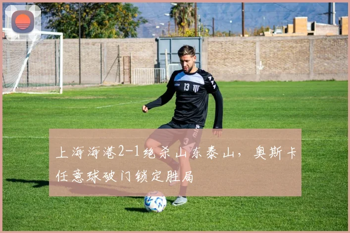上海海港2-1绝杀山东泰山，奥斯卡任意球破门锁定胜局