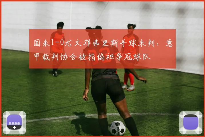 国米1-0尤文邓弗里斯手球未判，意甲裁判协会被指偏袒争冠球队